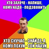 хто захоче - напише, кому надо - подзвонить хто скучає - знайде, а кому похуй - той нахуй