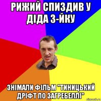 рижий спиздив у діда 3-йку знімали фільм "тиницький дріфт по загребеллі"