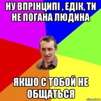 ну впрінципі , едік, ти не погана людина якшо с тобой не общаться