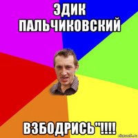 эдик пальчиковский взбодрись"!!!!