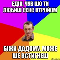 едік, чув шо ти любиш секс втройом біжи додому, може ше встигнеш