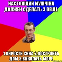 настоящий мужчіна должен сделать 3 вещі: 1.вирости сина 2.построить дом 3.викопать море