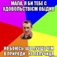 мала, я би тебе с удовольствієм обідив но боюсь, шо лучше чім в природи - не получиця