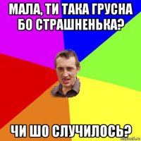 мала, ти така грусна бо страшненька? чи шо случилось?