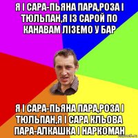 я і сара-пьяна пара,роза і тюльпан,я із сарой по канавам ліземо у бар я і сара-пьяна пара,роза і тюльпан,я і сара кльова пара-алкашка і наркоман