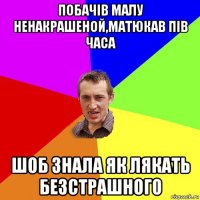 побачів малу ненакрашеной,матюкав пів часа шоб знала як лякать безстрашного