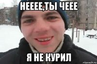 нееее,ты чеее я не курил