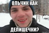 ольчик как делишечки?