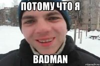 потому что я badman