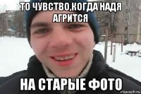 то чувство,когда надя агрится на старые фото