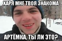 харя мне твоя знакома артёмка, ты ли это?