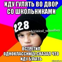 иду гулять во двор со школьниками встретил одноклассницу.сказал что иду бухать