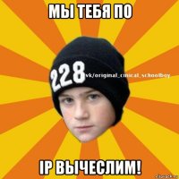 мы тебя по ip вычеслим!