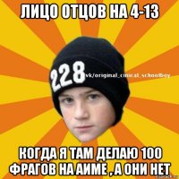 лицо отцов на 4-13 когда я там делаю 100 фрагов на аиме , а они нет