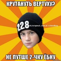 крутануть вертуху? не лутше 2-чку ёбну