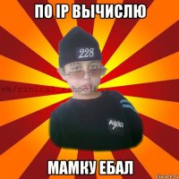 по ip вычислю мамку ебал