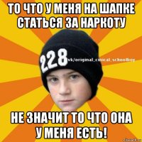 то что у меня на шапке статься за наркоту не значит то что она у меня есть!