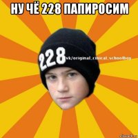 ну чё 228 папиросим 