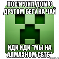 построил дом с другом бегу на чай иди иди "мы на алмазном сете"