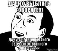 да что вы,блять говорите!!! да ну! а чё ты ищо такого сверъестестввенного знаешь????