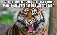 что ты сказал? ещё раз обидешь мою подругу глаза не будет понял? 