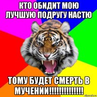 кто обидит мою лучшую подругу настю тому будет смерть в мучении!!!!!!!!!!!!!!