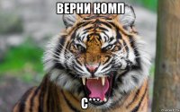 верни комп с***