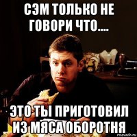 сэм только не говори что.... это ты приготовил из мяса оборотня