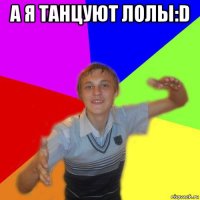 а я танцуют лолы:d 