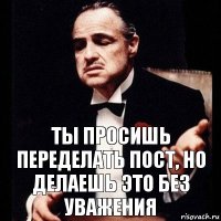 Ты просишь переделать пост, но делаешь это без уважения