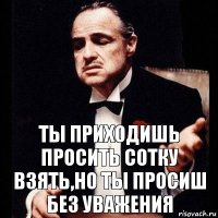 ТЫ ПРИХОДИШЬ ПРОСИТЬ СОТКУ ВЗЯТЬ,НО ТЫ ПРОСИШ БЕЗ УВАЖЕНИЯ