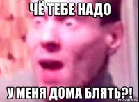 чё тебе надо у меня дома блять?!