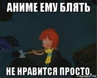 аниме ему блять не нравится просто.