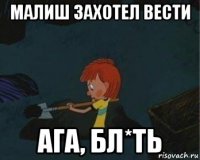 малиш захотел вести ага, бл*ть