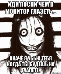 иди поспи чем в монитор глазеть... иначе я убью тебя когда ты будешь на туалете.