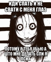 иди спать и не свати с меня глаз потому я тебя убью а што мне делать сли я псих