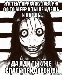 я к тебе прихожу,говорю go to sleep,а ты не идёшь и ноешь да иди ты уже спать,придурок!!!!