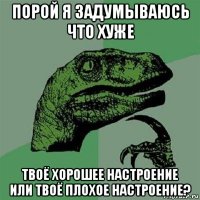 порой я задумываюсь что хуже твоё хорошее настроение или твоё плохое настроение?