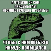 а что если он сам придумывает несуществующие проблемы чтобы с ним хоть кто нибудь пообщался