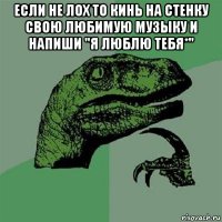 если не лох то кинь на стенку свою любимую музыку и напиши "я люблю тебя*" 