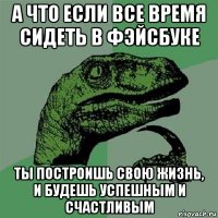 а что если все время сидеть в фэйсбуке ты построишь свою жизнь, и будешь успешным и счастливым