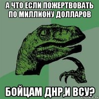 а что если пожертвовать по миллиону долларов бойцам днр,и всу?