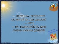 — Девушка, переспите со мной за 100 баксов?
— Нет!
— Ну, пожалуйста, мне очень нужны деньги!