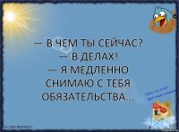 — В чем ты сейчас?
— В делах!
— Я медленно снимаю с тебя обязательства...