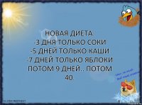 Новая диета:
-3 дня только соки
-5 дней только каши
-7 дней только яблоки
Потом 9 дней.. Потом 40.