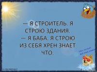 — Я строитель. Я строю здания.
— Я баба. Я строю из себя хрен знает что.