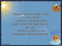 - Скажи честно, мне стоит бросить пить?
- Ты вчера заблевал весь дом, а потом обосрался во сне.
- Просто ответь, я не понимаю твоих намёков.