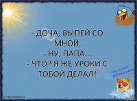 - Доча, выпей со мной.
- Ну, папа...
- Что? Я же уроки с тобой делал!