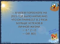 — В моём гороскопе на 2015 год было написано, что он принесёт в 2 раза больше успехов в личной жизни.
— 0 * 2 = 0.
— Ой, всё.