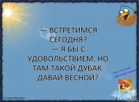 — Встретимся сегодня?
— Я бы с удовольствием, но там такой дубак. Давай весной?